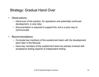 Strategy: Gradual Hand Over
•  Observations:
–  Hand-over of the solution, for operations and potentially continued
development, is very risky
–  Documentation is required to support this, but is a poor way to
communicate
•  Recommendations:
–  Co-locate key members of the sustainment team with the development
team later in the lifecycle
–  Have key members of the sustainment team be actively involved with
acceptance testing aspects of independent testing
© 2015-2016 Disciplined Agile Consortium
 