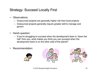 Strategy: Succeed Locally First
•  Observations:
–  Outsourced projects are generally higher risk than local projects
–  Outsourced projects generally require greater skill to manage and
govern
•  Harsh question:
–  If you’re struggling to succeed when the development team is “down the
hall” from you, what makes you think you can succeed when the
development team is on the other side of the planet?
•  Recommendation:
© 2015-2016 Disciplined Agile Consortium
 
