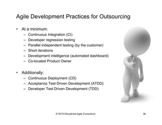 Agile Development Practices for Outsourcing
•  At a minimum:
–  Continuous Integration (CI)
–  Developer regression testing
–  Parallel independent testing (by the customer)
–  Short iterations
–  Development intelligence (automated dashboard)
–  Co-located Product Owner
•  Additionally:
–  Continuous Deployment (CD)
–  Acceptance Test Driven Development (ATDD)
–  Developer Test Driven Development (TDD)
© 2015-2016 Disciplined Agile Consortium
 