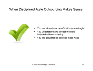 When Disciplined Agile Outsourcing Makes Sense
•  You are already successful at insourced agile
•  You understand and accept the risks
involved with outsourcing
•  You are prepared to address those risks
© 2015-2016 Disciplined Agile Consortium
 