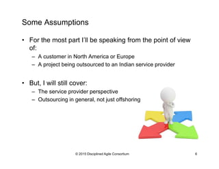 Some Assumptions
•  For the most part I’ll be speaking from the point of view
of:
–  A customer in North America or Europe
–  A project being outsourced to an Indian service provider
•  But, I will still cover:
–  The service provider perspective
–  Outsourcing in general, not just offshoring
© 2015-2016 Disciplined Agile Consortium
 