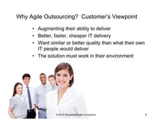 Why Agile Outsourcing? Customer’s Viewpoint
•  Augmenting their ability to deliver
•  Better, faster, cheaper IT delivery
•  Want similar or better quality than what their own IT
people would deliver
•  The solution must work in their environment
© 2015-2016 Disciplined Agile Consortium
 