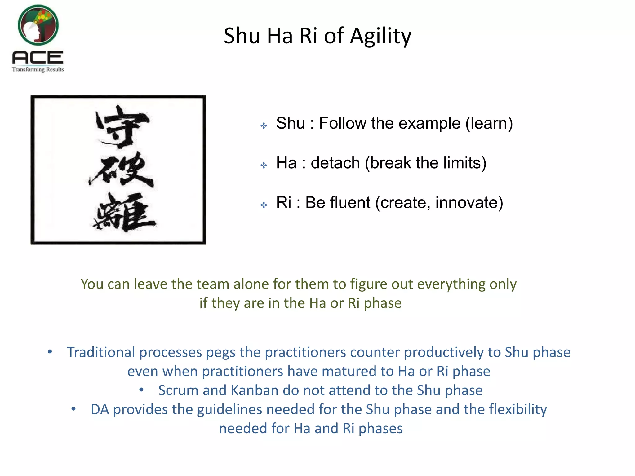 Shu Ha Ri of Agility
✤ Shu : Follow the example (learn)
✤ Ha : detach (break the limits)
✤ Ri : Be fluent (create, innovate)
You can leave the team alone for them to figure out everything only
if they are in the Ha or Ri phase
• Traditional processes pegs the practitioners counter productively to Shu phase
even when practitioners have matured to Ha or Ri phase
• Scrum and Kanban do not attend to the Shu phase
• DA provides the guidelines needed for the Shu phase and the flexibility
needed for Ha and Ri phases
 