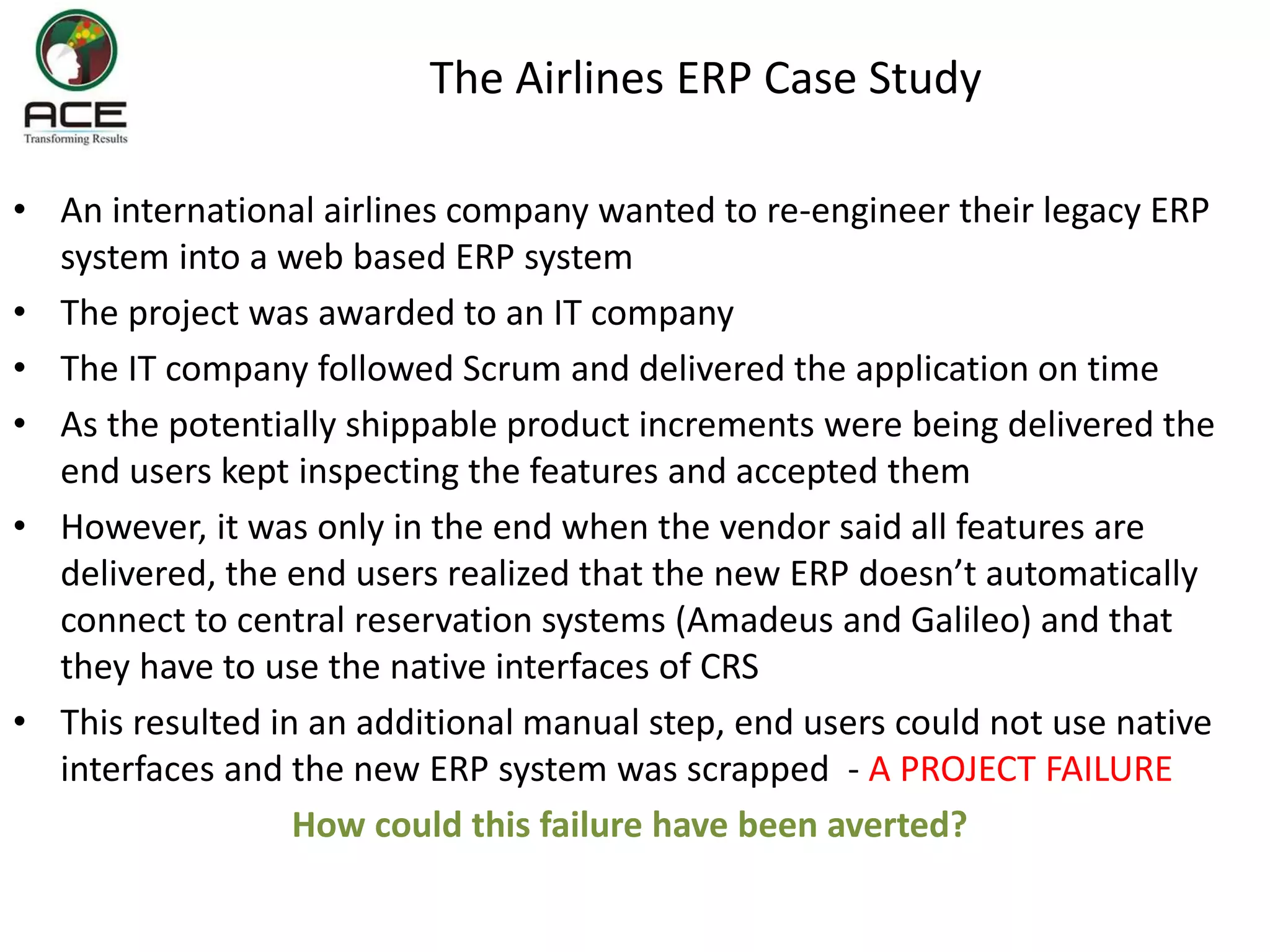 The Airlines ERP Case Study
• An international airlines company wanted to re-engineer their legacy ERP
system into a web based ERP system
• The project was awarded to an IT company
• The IT company followed Scrum and delivered the application on time
• As the potentially shippable product increments were being delivered the
end users kept inspecting the features and accepted them
• However, it was only in the end when the vendor said all features are
delivered, the end users realized that the new ERP doesn’t automatically
connect to central reservation systems (Amadeus and Galileo) and that
they have to use the native interfaces of CRS
• This resulted in an additional manual step, end users could not use native
interfaces and the new ERP system was scrapped - A PROJECT FAILURE
How could this failure have been averted?
 