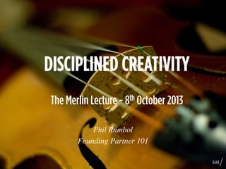 DISCIPLINED CREATIVITY
The Merlin Lecture - 8th October 2013
Phil Rumbol	

Founding Partner 101	

	

 