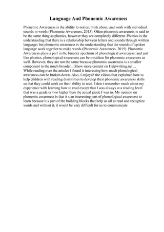 Language And Phonemic Awareness
Phonemic Awareness is the ability to notice, think about, and work with individual
sounds in words (Phonemic Awareness, 2015). Often phonemic awareness is said to
be the same thing as phonics, however they are completely different. Phonics is the
understanding that there is a relationship between letters and sounds through written
language; but phonemic awareness is the understanding that the sounds of spoken
language work together to make words (Phonemic Awareness, 2015). Phonemic
Awareness plays a part in the broader spectrum of phonological awareness; and just
like phonics, phonological awareness can be mistaken for phonemic awareness as
well. However, they are not the same because phonemic awareness is a smaller
component to the much broader... Show more content on Helpwriting.net ...
While reading over the articles I found it interesting how much phonological
awareness can be broken down. Also, I enjoyed the videos that explained how to
help children with reading disabilities to develop their phonemic awareness skills
so that they could work on their ability to read. I don t remember much about my
experience with learning how to read except that I was always at a reading level
that was a grade or two higher than the actual grade I was in. My opinion on
phonemic awareness is that it s an interesting part of phonological awareness to
learn because it s part of the building blocks that help us all to read and recognize
words and without it, it would be very difficult for us to communicate
 
