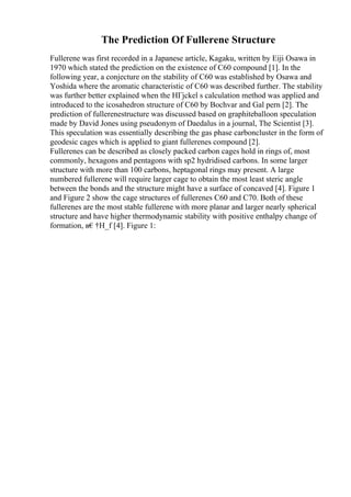 The Prediction Of Fullerene Structure
Fullerene was first recorded in a Japanese article, Kagaku, written by Eiji Osawa in
1970 which stated the prediction on the existence of C60 compound [1]. In the
following year, a conjecture on the stability of C60 was established by Osawa and
Yoshida where the aromatic characteristic of C60 was described further. The stability
was further better explained when the HГјckel s calculation method was applied and
introduced to the icosahedron structure of C60 by Bochvar and Gal pern [2]. The
prediction of fullerenestructure was discussed based on graphiteballoon speculation
made by David Jones using pseudonym of Daedalus in a journal, The Scientist [3].
This speculation was essentially describing the gas phase carboncluster in the form of
geodesic cages which is applied to giant fullerenes compound [2].
Fullerenes can be described as closely packed carbon cages hold in rings of, most
commonly, hexagons and pentagons with sp2 hydridised carbons. In some larger
structure with more than 100 carbons, heptagonal rings may present. A large
numbered fullerene will require larger cage to obtain the most least steric angle
between the bonds and the structure might have a surface of concaved [4]. Figure 1
and Figure 2 show the cage structures of fullerenes C60 and C70. Both of these
fullerenes are the most stable fullerene with more planar and larger nearly spherical
structure and have higher thermodynamic stability with positive enthalpy change of
formation, в€†H_f [4]. Figure 1:
 