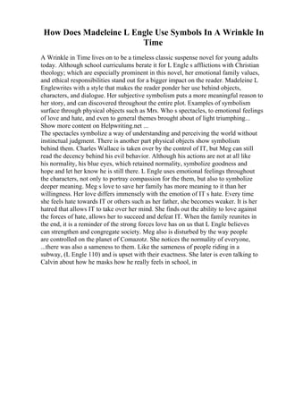 How Does Madeleine L Engle Use Symbols In A Wrinkle In
Time
A Wrinkle in Time lives on to be a timeless classic suspense novel for young adults
today. Although school curriculums berate it for L Engle s afflictions with Christian
theology; which are especially prominent in this novel, her emotional family values,
and ethical responsibilities stand out for a bigger impact on the reader. Madeleine L
Englewrites with a style that makes the reader ponder her use behind objects,
characters, and dialogue. Her subjective symbolism puts a more meaningful reason to
her story, and can discovered throughout the entire plot. Examples of symbolism
surface through physical objects such as Mrs. Who s spectacles, to emotional feelings
of love and hate, and even to general themes brought about of light triumphing...
Show more content on Helpwriting.net ...
The spectacles symbolize a way of understanding and perceiving the world without
instinctual judgment. There is another part physical objects show symbolism
behind them. Charles Wallace is taken over by the control of IT, but Meg can still
read the decency behind his evil behavior. Although his actions are not at all like
his normality, his blue eyes, which retained normality, symbolize goodness and
hope and let her know he is still there. L Engle uses emotional feelings throughout
the characters, not only to portray compassion for the them, but also to symbolize
deeper meaning. Meg s love to save her family has more meaning to it than her
willingness. Her love differs immensely with the emotion of IT s hate. Every time
she feels hate towards IT or others such as her father, she becomes weaker. It is her
hatred that allows IT to take over her mind. She finds out the ability to love against
the forces of hate, allows her to succeed and defeat IT. When the family reunites in
the end, it is a reminder of the strong forces love has on us that L Engle believes
can strengthen and congregate society. Meg also is disturbed by the way people
are controlled on the planet of Comazotz. She notices the normality of everyone,
...there was also a sameness to them. Like the sameness of people riding in a
subway, (L Engle 110) and is upset with their exactness. She later is even talking to
Calvin about how he masks how he really feels in school, in
 