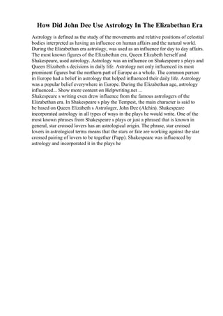 How Did John Dee Use Astrology In The Elizabethan Era
Astrology is defined as the study of the movements and relative positions of celestial
bodies interpreted as having an influence on human affairs and the natural world.
During the Elizabethan era astrology, was used as an influence for day to day affairs.
The most known figures of the Elizabethan era, Queen Elizabeth herself and
Shakespeare, used astrology. Astrology was an influence on Shakespeare s plays and
Queen Elizabeth s decisions in daily life. Astrology not only influenced its most
prominent figures but the northern part of Europe as a whole. The common person
in Europe had a belief in astrology that helped influenced their daily life. Astrology
was a popular belief everywhere in Europe. During the Elizabethan age, astrology
influenced... Show more content on Helpwriting.net ...
Shakespeare s writing even drew influence from the famous astrologers of the
Elizabethan era. In Shakespeare s play the Tempest, the main character is said to
be based on Queen Elizabeth s Astrologer, John Dee (Alchin). Shakespeare
incorporated astrology in all types of ways in the plays he would write. One of the
most known phrases from Shakespeare s plays or just a phrased that is known in
general, star crossed lovers has an astrological origin. The phrase, star crossed
lovers in astrological terms means that the stars or fate are working against the star
crossed pairing of lovers to be together (Papp). Shakespeare was influenced by
astrology and incorporated it in the plays he
 