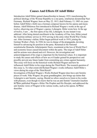 Causes And Effects Of Adolf Hitler
Introduction Adolf Hitler gained chancellorship in January 1933, transforming the
political ideology of the Weimar Republic to a one party, totalitarian dictatorship Nazi
Germany. Richard Wagner; born on May 22, 1813, died February 13, 1883 six years
before Adolf Hitler s birth was a German composer known for his operas and music
dramas. Adolf Hitlerwas first introduced to Richard Wagner s works at the age of
twelve, observing one of Wagner s operas; Lohengrin. Hitler wrote how At the age
of twelve, I saw ... the first opera of my life, Lohengrin. In one instant I was
addicted. After being denied enrollment in the Academy of Fine Arts, Hitler joined
the Austrian military service in 1914 serving in the army when World War I broke
out. After Germany s defeat, Hitler began political work in 1919, joining the
German Worker s Party. In 1920, he was in charge of the propaganda, devoting
himself to advancing his position in the party. Renamed as the National
sozialistische Deutsche Arbeiterpartei Nazis, resentment at the loss of World War I
and economic losses caused discontent within the party. The reign of Adolf Hitler
and his actions were absurd and evil. However, the investigation and
acknowledgement of his reign is important for the historical values. It is important
to study the causes and effects of how an evil leader gained his perspectives and
possibly prevent any future leader from committing any crimes against humanity.
This essay will focus on the historical works Richard Wagner and how he
influenced Adolf Hitler in his reign during the Third Reich. The research question of
this essay is, To what extent did Richard Wagner s works influence Adolf Hitler s
views during his reign of the Third Reich?
Investigation of Richard Wagner s Works Richard Wagner does have anti Semitic
pieces of work. Nike Wagner, his great granddaughter, also brings up claims that
Lohengrin is anti Semitic, saying, Should we allow ourselves to listen to his works
with pleasure, even though we know that he was an anti Semite? Journalist Joachim
KГ¶hler published Wagner s Hitler The Prophet and His Disciple, and addressed the
anti Semitic views of Wagner in his various works, such as his operas. KГ¶hler
describes
 