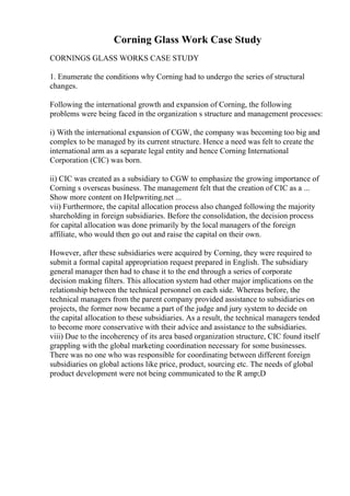 Corning Glass Work Case Study
CORNINGS GLASS WORKS CASE STUDY
1. Enumerate the conditions why Corning had to undergo the series of structural
changes.
Following the international growth and expansion of Corning, the following
problems were being faced in the organization s structure and management processes:
i) With the international expansion of CGW, the company was becoming too big and
complex to be managed by its current structure. Hence a need was felt to create the
international arm as a separate legal entity and hence Corning International
Corporation (CIC) was born.
ii) CIC was created as a subsidiary to CGW to emphasize the growing importance of
Corning s overseas business. The management felt that the creation of CIC as a ...
Show more content on Helpwriting.net ...
vii) Furthermore, the capital allocation process also changed following the majority
shareholding in foreign subsidiaries. Before the consolidation, the decision process
for capital allocation was done primarily by the local managers of the foreign
affiliate, who would then go out and raise the capital on their own.
However, after these subsidiaries were acquired by Corning, they were required to
submit a formal capital appropriation request prepared in English. The subsidiary
general manager then had to chase it to the end through a series of corporate
decision making filters. This allocation system had other major implications on the
relationship between the technical personnel on each side. Whereas before, the
technical managers from the parent company provided assistance to subsidiaries on
projects, the former now became a part of the judge and jury system to decide on
the capital allocation to these subsidiaries. As a result, the technical managers tended
to become more conservative with their advice and assistance to the subsidiaries.
viii) Due to the incoherency of its area based organization structure, CIC found itself
grappling with the global marketing coordination necessary for some businesses.
There was no one who was responsible for coordinating between different foreign
subsidiaries on global actions like price, product, sourcing etc. The needs of global
product development were not being communicated to the R amp;D
 