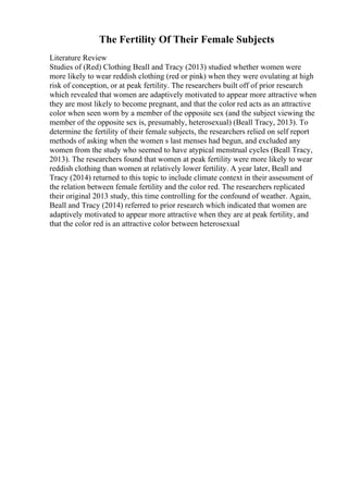 The Fertility Of Their Female Subjects
Literature Review
Studies of (Red) Clothing Beall and Tracy (2013) studied whether women were
more likely to wear reddish clothing (red or pink) when they were ovulating at high
risk of conception, or at peak fertility. The researchers built off of prior research
which revealed that women are adaptively motivated to appear more attractive when
they are most likely to become pregnant, and that the color red acts as an attractive
color when seen worn by a member of the opposite sex (and the subject viewing the
member of the opposite sex is, presumably, heterosexual) (Beall Tracy, 2013). To
determine the fertility of their female subjects, the researchers relied on self report
methods of asking when the women s last menses had begun, and excluded any
women from the study who seemed to have atypical menstrual cycles (Beall Tracy,
2013). The researchers found that women at peak fertility were more likely to wear
reddish clothing than women at relatively lower fertility. A year later, Beall and
Tracy (2014) returned to this topic to include climate context in their assessment of
the relation between female fertility and the color red. The researchers replicated
their original 2013 study, this time controlling for the confound of weather. Again,
Beall and Tracy (2014) referred to prior research which indicated that women are
adaptively motivated to appear more attractive when they are at peak fertility, and
that the color red is an attractive color between heterosexual
 