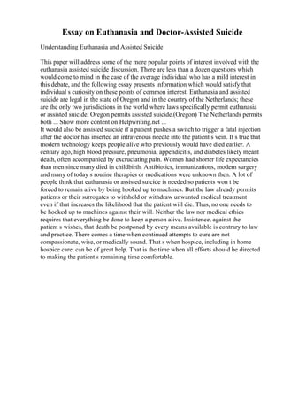 Essay on Euthanasia and Doctor-Assisted Suicide
Understanding Euthanasia and Assisted Suicide
This paper will address some of the more popular points of interest involved with the
euthanasia assisted suicide discussion. There are less than a dozen questions which
would come to mind in the case of the average individual who has a mild interest in
this debate, and the following essay presents information which would satisfy that
individual s curiosity on these points of common interest. Euthanasia and assisted
suicide are legal in the state of Oregon and in the country of the Netherlands; these
are the only two jurisdictions in the world where laws specifically permit euthanasia
or assisted suicide. Oregon permits assisted suicide.(Oregon) The Netherlands permits
both ... Show more content on Helpwriting.net ...
It would also be assisted suicide if a patient pushes a switch to trigger a fatal injection
after the doctor has inserted an intravenous needle into the patient s vein. It s true that
modern technology keeps people alive who previously would have died earlier. A
century ago, high blood pressure, pneumonia, appendicitis, and diabetes likely meant
death, often accompanied by excruciating pain. Women had shorter life expectancies
than men since many died in childbirth. Antibiotics, immunizations, modern surgery
and many of today s routine therapies or medications were unknown then. A lot of
people think that euthanasia or assisted suicide is needed so patients won t be
forced to remain alive by being hooked up to machines. But the law already permits
patients or their surrogates to withhold or withdraw unwanted medical treatment
even if that increases the likelihood that the patient will die. Thus, no one needs to
be hooked up to machines against their will. Neither the law nor medical ethics
requires that everything be done to keep a person alive. Insistence, against the
patient s wishes, that death be postponed by every means available is contrary to law
and practice. There comes a time when continued attempts to cure are not
compassionate, wise, or medically sound. That s when hospice, including in home
hospice care, can be of great help. That is the time when all efforts should be directed
to making the patient s remaining time comfortable.
 