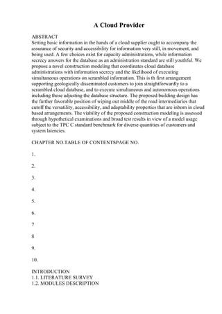 A Cloud Provider
ABSTRACT
Setting basic information in the hands of a cloud supplier ought to accompany the
assurance of security and accessibility for information very still, in movement, and
being used. A few choices exist for capacity administrations, while information
secrecy answers for the database as an administration standard are still youthful. We
propose a novel construction modeling that coordinates cloud database
administrations with information secrecy and the likelihood of executing
simultaneous operations on scrambled information. This is th first arrangement
supporting geologically disseminated customers to join straightforwardly to a
scrambled cloud database, and to execute simultaneous and autonomous operations
including those adjusting the database structure. The proposed building design has
the further favorable position of wiping out middle of the road intermediaries that
cutoff the versatility, accessibility, and adaptability properties that are inborn in cloud
based arrangements. The viability of the proposed construction modeling is assessed
through hypothetical examinations and broad test results in view of a model usage
subject to the TPC C standard benchmark for diverse quantities of customers and
system latencies.
CHAPTER NO.TABLE OF CONTENTSPAGE NO.
1.
2.
3.
4.
5.
6.
7
8
9.
10.
INTRODUCTION
1.1. LITERATURE SURVEY
1.2. MODULES DESCRIPTION
 