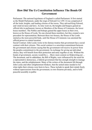 How Did The Us Constitution Influence The Bonds Of
Government
Parliament: The national legislature of England is called Parliament. It first started
as the Model Parliament, under the reign of Edward I in 1295. It was comprised of
all the lords, knights, and leading citizens of the towns. They advised King Edward,
and voted on taxes and laws. As time went on, the knights and burgess gained an
official title in parliament, known as Members of the House of Commons, the lower
house members. The Nobles and bishops gained the upper house as their own,
known as the House of Lords. No one elected these members, but they created a new
precedent for representation. Between these two houses, the House of the Lords
started as the more powerful body, until the House of Commons was anointed the
official power to control taxation.
Social Contract: John Locke wrote in his famous treatise that government has a social
contract with their citizens. This social contract is a unwritten commitment between
the government and citizens saying that the government will receive its power from
the peoples commitment to the government. In exchange for giving up individual
choice, they will benefit from their protection and unity together as one. Without the
bonds of government, society would be a ... Show more content on Helpwriting.net ...
The document, and its addendum, the Bill of Rights, were influenced by the need for
a representative democracy, a federal government that has enough strength to manage
the states, and the enlightenment. Many of the writers of the document felt through
John Locke and other enlightenment thinkers, that the united states needed to list
what rights their citizens were born to have. These include to speak their minds freely
without repercussions from the government, to own firearms privately, and to hold
peaceful assembly in public
 