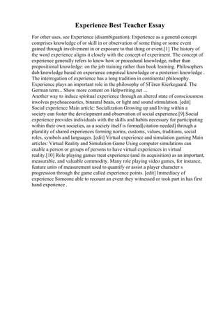 Experience Best Teacher Essay
For other uses, see Experience (disambiguation). Experience as a general concept
comprises knowledge of or skill in or observation of some thing or some event
gained through involvement in or exposure to that thing or event.[1] The history of
the word experience aligns it closely with the concept of experiment. The concept of
experience generally refers to know how or procedural knowledge, rather than
propositional knowledge: on the job training rather than book learning. Philosophers
dub knowledge based on experience empirical knowledge or a posteriori knowledge .
The interrogation of experience has a long tradition in continental philosophy.
Experience plays an important role in the philosophy of SГёren Kierkegaard. The
German term... Show more content on Helpwriting.net ...
Another way to induce spiritual experience through an altered state of consciousness
involves psychoacoustics, binaural beats, or light and sound stimulation. [edit]
Social experience Main article: Socialization Growing up and living within a
society can foster the development and observation of social experience.[9] Social
experience provides individuals with the skills and habits necessary for participating
within their own societies, as a society itself is formed[citation needed] through a
plurality of shared experiences forming norms, customs, values, traditions, social
roles, symbols and languages. [edit] Virtual experience and simulation gaming Main
articles: Virtual Reality and Simulation Game Using computer simulations can
enable a person or groups of persons to have virtual experiences in virtual
reality.[10] Role playing games treat experience (and its acquisition) as an important,
measurable, and valuable commodity. Many role playing video games, for instance,
feature units of measurement used to quantify or assist a player character s
progression through the game called experience points. [edit] Immediacy of
experience Someone able to recount an event they witnessed or took part in has first
hand experience .
 