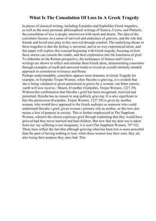 What Is The Consolation Of Loss In A Greek Tragedy
In pieces of classical writing, including Euripides and Sophokles Greek tragedies,
as well as the more personal, philosophical writings of Seneca, Cicero, and Plutrach,
the consolation of loss is deeply interwoven with myth and drama. The idea of the
consolatio focuses on a sense of survival and endurance of grievers, and the role that
friends and loved ones play in this survival through comfort. The underlying theme in
these tragedies is that the feeling is universal, and in no way experienced alone, and
this paper will explore this concept beginning with Greek tragedy, focusing on how
these stories can console the reader, and their exploration into the loneliness of grief.
To elaborate on the Roman perspective, the techniques of Seneca and Cicero s
writings are shown to reflect and emulate these Greek ideas, demonstrating consolatio
through examples of myth and universal truths to reveal an overall similarly minded
approach to consolation in Greece and Rome.
Perhaps understandably, consolatio appears most dramatic in Greek Tragedy for
example, in Euripides Trojan Women, when Hecuba is grieving, it is evident that
she is being validated or given permission to grieve by a woman: our bitter sorrow,
/earth will now receive./ Mourn, O mother (Euripides, Trojan Women, 1227 29).
Without this confirmation that Hecuba s grief has been recognised, received and
permitted, Hecuba has no reason to stop publicly grieving. It is also significant in
that this permission (Euripides, Trojan Women, 1227 29) is given by another
woman, who would have appeared to the Greek audience as someone who could
understand Hecuba s grief, given woman s primary role as mother, as this loss also
means a loss of purpose in society. This is further emphasized in The Suppliant
Women, wherein the chorus expresses grief through explaining that they would have
grieved had they never married and had children, But now that my dear son is taken
from me/ my suffering is not imaginary; it is real (The Suppliant Women, 787 92).
These lines reflect the fact that although grieving what has been lost is more powerful
than the pain of having nothing to lose, when these women lose their sons, they are
also losing their purpose they once had. This
 