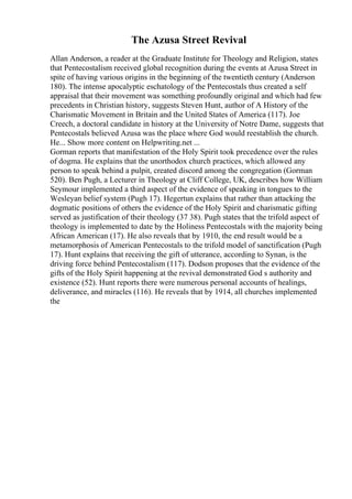 The Azusa Street Revival
Allan Anderson, a reader at the Graduate Institute for Theology and Religion, states
that Pentecostalism received global recognition during the events at Azusa Street in
spite of having various origins in the beginning of the twentieth century (Anderson
180). The intense apocalyptic eschatology of the Pentecostals thus created a self
appraisal that their movement was something profoundly original and which had few
precedents in Christian history, suggests Steven Hunt, author of A History of the
Charismatic Movement in Britain and the United States of America (117). Joe
Creech, a doctoral candidate in history at the University of Notre Dame, suggests that
Pentecostals believed Azusa was the place where God would reestablish the church.
He... Show more content on Helpwriting.net ...
Gorman reports that manifestation of the Holy Spirit took precedence over the rules
of dogma. He explains that the unorthodox church practices, which allowed any
person to speak behind a pulpit, created discord among the congregation (Gorman
520). Ben Pugh, a Lecturer in Theology at Cliff College, UK, describes how William
Seymour implemented a third aspect of the evidence of speaking in tongues to the
Wesleyan belief system (Pugh 17). Hegertun explains that rather than attacking the
dogmatic positions of others the evidence of the Holy Spirit and charismatic gifting
served as justification of their theology (37 38). Pugh states that the trifold aspect of
theology is implemented to date by the Holiness Pentecostals with the majority being
African American (17). He also reveals that by 1910, the end result would be a
metamorphosis of American Pentecostals to the trifold model of sanctification (Pugh
17). Hunt explains that receiving the gift of utterance, according to Synan, is the
driving force behind Pentecostalism (117). Dodson proposes that the evidence of the
gifts of the Holy Spirit happening at the revival demonstrated God s authority and
existence (52). Hunt reports there were numerous personal accounts of healings,
deliverance, and miracles (116). He reveals that by 1914, all churches implemented
the
 