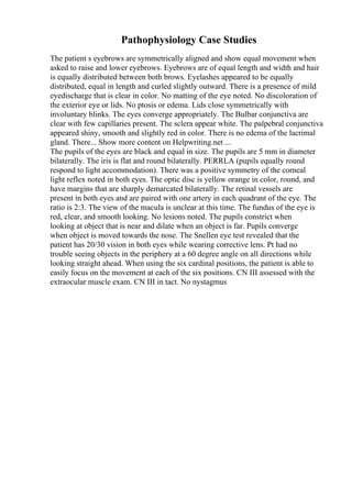 Pathophysiology Case Studies
The patient s eyebrows are symmetrically aligned and show equal movement when
asked to raise and lower eyebrows. Eyebrows are of equal length and width and hair
is equally distributed between both brows. Eyelashes appeared to be equally
distributed, equal in length and curled slightly outward. There is a presence of mild
eyedischarge that is clear in color. No matting of the eye noted. No discoloration of
the exterior eye or lids. No ptosis or edema. Lids close symmetrically with
involuntary blinks. The eyes converge appropriately. The Bulbar conjunctiva are
clear with few capillaries present. The sclera appear white. The palpebral conjunctiva
appeared shiny, smooth and slightly red in color. There is no edema of the lacrimal
gland. There... Show more content on Helpwriting.net ...
The pupils of the eyes are black and equal in size. The pupils are 5 mm in diameter
bilaterally. The iris is flat and round bilaterally. PERRLA (pupils equally round
respond to light accommodation). There was a positive symmetry of the corneal
light reflex noted in both eyes. The optic disc is yellow orange in color, round, and
have margins that are sharply demarcated bilaterally. The retinal vessels are
present in both eyes and are paired with one artery in each quadrant of the eye. The
ratio is 2:3. The view of the macula is unclear at this time. The fundus of the eye is
red, clear, and smooth looking. No lesions noted. The pupils constrict when
looking at object that is near and dilate when an object is far. Pupils converge
when object is moved towards the nose. The Snellen eye test revealed that the
patient has 20/30 vision in both eyes while wearing corrective lens. Pt had no
trouble seeing objects in the periphery at a 60 degree angle on all directions while
looking straight ahead. When using the six cardinal positions, the patient is able to
easily focus on the movement at each of the six positions. CN III assessed with the
extraocular muscle exam. CN III in tact. No nystagmus
 