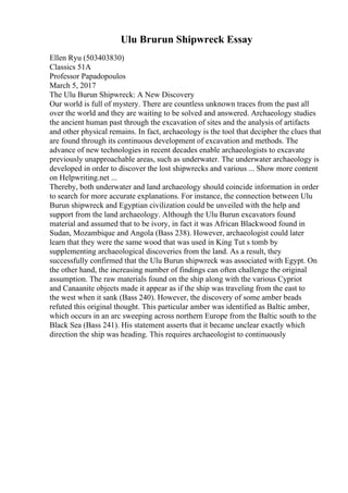 Ulu Brurun Shipwreck Essay
Ellen Ryu (503403830)
Classics 51A
Professor Papadopoulos
March 5, 2017
The Ulu Burun Shipwreck: A New Discovery
Our world is full of mystery. There are countless unknown traces from the past all
over the world and they are waiting to be solved and answered. Archaeology studies
the ancient human past through the excavation of sites and the analysis of artifacts
and other physical remains. In fact, archaeology is the tool that decipher the clues that
are found through its continuous development of excavation and methods. The
advance of new technologies in recent decades enable archaeologists to excavate
previously unapproachable areas, such as underwater. The underwater archaeology is
developed in order to discover the lost shipwrecks and various ... Show more content
on Helpwriting.net ...
Thereby, both underwater and land archaeology should coincide information in order
to search for more accurate explanations. For instance, the connection between Ulu
Burun shipwreck and Egyptian civilization could be unveiled with the help and
support from the land archaeology. Although the Ulu Burun excavators found
material and assumed that to be ivory, in fact it was African Blackwood found in
Sudan, Mozambique and Angola (Bass 238). However, archaeologist could later
learn that they were the same wood that was used in King Tut s tomb by
supplementing archaeological discoveries from the land. As a result, they
successfully confirmed that the Ulu Burun shipwreck was associated with Egypt. On
the other hand, the increasing number of findings can often challenge the original
assumption. The raw materials found on the ship along with the various Cypriot
and Canaanite objects made it appear as if the ship was traveling from the east to
the west when it sank (Bass 240). However, the discovery of some amber beads
refuted this original thought. This particular amber was identified as Baltic amber,
which occurs in an arc sweeping across northern Europe from the Baltic south to the
Black Sea (Bass 241). His statement asserts that it became unclear exactly which
direction the ship was heading. This requires archaeologist to continuously
 