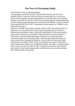 The Wave Of Streaming Media
Tidal: The New Wave in Streaming Media
As technological advances continue, FM/AM radio becomes more and more
obsolete. While it s true the for the time being, terrestrial radio isn t in any clear
danger of being replaced, the growing popularity of streaming sites may send radio
along the way of the 8 track. One of the newest and most popular streaming platforms
is Tidal. Sporting unprecedented artist ownership and blockbuster exclusive material,
Tidal surged into the fray in 2015 with genuine lossless quality; its 1.4Mbps is more
CD quality than mp3.
When Jay Z bought Tidal s parent company Aspiro in 2015, the music industrywas
turned on its ear. Owned by artists such as the aforementioned Jay Z, Beyonce,
Madonna and a plethora of others, Tidal offers high fidelity, lossless music quality
and exclusive content for its subscribers. Being owned by the artists themselves,
Tidal claims to pay the highest percentage of royalties to musical artists and
songwriters in the music streaming market. Tidal also has distribution deals with
many record labels, including the big three: Universal Music Group, Sony Music
Entertainment and Warner Music Group. The Tidal library consists of 30 million
tracks, mirroring the library sizes of Apple and Spotify, although it is understood that
certain tracks can only be found on Tidal. To mark the new launch, many musical
artists took to social media, changing their profile pictures blue and using hashtags
like #TIDALForAll on Facebook,
 