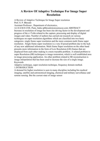 A Review Of Adaptive Technique For Image Super
Resolution
A Review of Adaptive Technique for Image Super resolution
Prof. S. P. Bhosale
Assistant Professor , Department of electronics,
A.I.S.S.M.S COE, Pune, India spbhosale@aisssmscoe.com ABSTRACT
Increase in resolution of image has been one driving factor in the development and
progress of the п¬Ѓelds related to the capture, processing and display of digital
images and video. Number of authors has carried out research on various
techniques on super resolution algorithms which are classified into two basic
categories: single frame super resolution and the more common multi frame super
resolution . Single frame super resolution is a very ill posed problem due to the lack
of any new additional information. Multi frame Super resolution on the other hand
presents more information in the form of Low Resolution (LR) frames that are
displaced from each other making it a more tractable problem. A related problem to
super Resolution (SR) techniques is image restoration, which is well established area
in image processing application. An other problem related to SR reconstruction is
image interpolation that has been used to increase the size of a single image.
Keywords
Adaptive technique, super resolution technique, frequency domain method.
1.INTRODUCTION
A demand for higher resolution is seen in many discipline including bio medical
imaging, satellite and astronomical imaging, chemical and military surveillance and
remote sensing. But the current state of image sensor
 