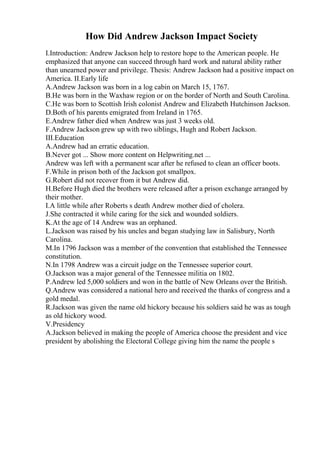 How Did Andrew Jackson Impact Society
I.Introduction: Andrew Jackson help to restore hope to the American people. He
emphasized that anyone can succeed through hard work and natural ability rather
than unearned power and privilege. Thesis: Andrew Jackson had a positive impact on
America. II.Early life
A.Andrew Jackson was born in a log cabin on March 15, 1767.
B.He was born in the Waxhaw region or on the border of North and South Carolina.
C.He was born to Scottish Irish colonist Andrew and Elizabeth Hutchinson Jackson.
D.Both of his parents emigrated from Ireland in 1765.
E.Andrew father died when Andrew was just 3 weeks old.
F.Andrew Jackson grew up with two siblings, Hugh and Robert Jackson.
III.Education
A.Andrew had an erratic education.
B.Never got ... Show more content on Helpwriting.net ...
Andrew was left with a permanent scar after he refused to clean an officer boots.
F.While in prison both of the Jackson got smallpox.
G.Robert did not recover from it but Andrew did.
H.Before Hugh died the brothers were released after a prison exchange arranged by
their mother.
I.A little while after Roberts s death Andrew mother died of cholera.
J.She contracted it while caring for the sick and wounded soldiers.
K.At the age of 14 Andrew was an orphaned.
L.Jackson was raised by his uncles and began studying law in Salisbury, North
Carolina.
M.In 1796 Jackson was a member of the convention that established the Tennessee
constitution.
N.In 1798 Andrew was a circuit judge on the Tennessee superior court.
O.Jackson was a major general of the Tennessee militia on 1802.
P.Andrew led 5,000 soldiers and won in the battle of New Orleans over the British.
Q.Andrew was considered a national hero and received the thanks of congress and a
gold medal.
R.Jackson was given the name old hickory because his soldiers said he was as tough
as old hickory wood.
V.Presidency
A.Jackson believed in making the people of America choose the president and vice
president by abolishing the Electoral College giving him the name the people s
 