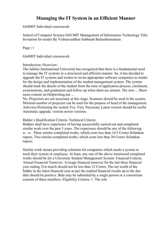 Managing the IT System in an Efficient Manner
G64MIT Individual coursework
School of Computer Science G64 MIT Management of Information Technology Title:
Invitation for tender By Vishnuvardhan Subbaiah Balasubramanian
Page | 1
G64MIT Individual coursework
Introduction: Overview:
The Jubilee International University has recognised that there is a fundamental need
to manage the IT systems in a structured and efficient manner. So, it has decided to
upgrade the IT systems and wishes to invite appropriate software companies to tender
for the design and implementation of the student management system. The system
should track the details of the student from the time of application process, enrolment,
examinations, and graduation and follow up when there are alumni. The new ... Show
more content on Helpwriting.net ...
No. Projectors are not necessary at this stage. Scanners should be used in the system.
Minimal number of projector can be used for the purpose of head of the management.
Antivirus Protecting the system Yes. Very Necessary Latest version should be useful
Automatic upgrade. version newer versions.
Bidder s Qualification Criteria: Technical Criteria:
Bidders shall have experience of having successfully carried out and completed
similar work over the past 5 years. The experience should be any of the following:
п‚· п‚· Three similar completed works, which costs less than 16.5 Crores Srilankan
rupees. Two similar completed works, which costs less than 30 Crores Srilankan
rupees.
Similar work means providing solutions for companies which needs a system to
track their system or employee. At least, any one of the above mentioned completed
works should be for a University Student Management System. Financial Criteria:
Annual Financial Turnover: Average financial turnover for the last three financial
year ending 31st march should not be less than 12 Crores. The net worth of the
bidder in the latest financial year as per the audited financial results up to the due
date should be positive. Bids may be submitted by a single person or a consortium
consists of three members. Eligibility Criteria: 1. The sole
 