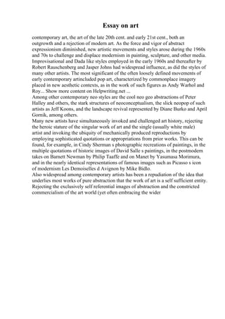 Essay on art
contemporary art, the art of the late 20th cent. and early 21st cent., both an
outgrowth and a rejection of modern art. As the force and vigor of abstract
expressionism diminished, new artistic movements and styles arose during the 1960s
and 70s to challenge and displace modernism in painting, sculpture, and other media.
Improvisational and Dada like styles employed in the early 1960s and thereafter by
Robert Rauschenberg and Jasper Johns had widespread influence, as did the styles of
many other artists. The most significant of the often loosely defined movements of
early contemporary artincluded pop art, characterized by commonplace imagery
placed in new aesthetic contexts, as in the work of such figures as Andy Warhol and
Roy... Show more content on Helpwriting.net ...
Among other contemporary neo styles are the cool neo geo abstractions of Peter
Halley and others, the stark structures of neoconceptualism, the slick neopop of such
artists as Jeff Koons, and the landscape revival represented by Diane Burko and April
Gornik, among others.
Many new artists have simultaneously invoked and challenged art history, rejecting
the heroic stature of the singular work of art and the single (usually white male)
artist and invoking the ubiquity of mechanically produced reproductions by
employing sophisticated quotations or appropriations from prior works. This can be
found, for example, in Cindy Sherman s photographic recreations of paintings, in the
multiple quotations of historic images of David Salle s paintings, in the postmodern
takes on Barnett Newman by Philip Taaffe and on Manet by Yasumasa Morimura,
and in the nearly identical representations of famous images such as Picasso s icon
of modernism Les Demoiselles d Avignon by Mike Bidlo.
Also widespread among contemporary artists has been a repudiation of the idea that
underlies most works of pure abstraction that the work of art is a self sufficient entity.
Rejecting the exclusively self referential images of abstraction and the constricted
commercialism of the art world (yet often embracing the wider
 