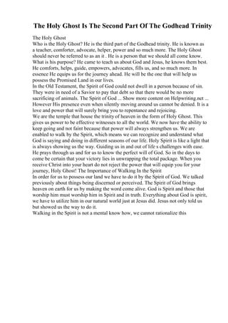 The Holy Ghost Is The Second Part Of The Godhead Trinity
The Holy Ghost
Who is the Holy Ghost? He is the third part of the Godhead trinity. He is known as
a teacher, comforter, advocate, helper, power and so much more. The Holy Ghost
should never be referred to as an it . He is a person that we should all come know.
What is his purpose? He came to teach us about God and Jesus, he knows them best.
He comforts, helps, guide, empowers, advocates, fills us, and so much more. In
essence He equips us for the journey ahead. He will be the one that will help us
possess the Promised Land in our lives.
In the Old Testament, the Spirit of God could not dwell in a person because of sin.
They were in need of a Savior to pay that debt so that there would be no more
sacrificing of animals. The Spirit of God ... Show more content on Helpwriting.net ...
However His presence even when silently moving around us cannot be denied. It is a
love and power that will surely bring you to repentance and rejoicing.
We are the temple that house the trinity of heaven in the form of Holy Ghost. This
gives us power to be effective witnesses to all the world. We now have the ability to
keep going and not faint because that power will always strengthen us. We are
enabled to walk by the Spirit, which means we can recognize and understand what
God is saying and doing in different seasons of our life. Holy Spirit is like a light that
is always showing us the way. Guiding us in and out of life s challenges with ease.
He prays through us and for us to know the perfect will of God. So in the days to
come be certain that your victory lies in unwrapping the total package. When you
receive Christ into your heart do not reject the power that will equip you for your
journey, Holy Ghost! The Importance of Walking In the Spirit
In order for us to possess our land we have to do it by the Spirit of God. We talked
previously about things being discerned or perceived. The Spirit of God brings
heaven on earth for us by making the word come alive. God is Spirit and those that
worship him must worship him in Spirit and in truth. Everything about God is spirit,
we have to utilize him in our natural world just at Jesus did. Jesus not only told us
but showed us the way to do it.
Walking in the Spirit is not a mental know how, we cannot rationalize this
 