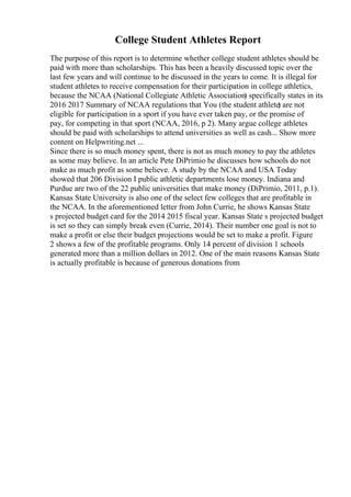 College Student Athletes Report
The purpose of this report is to determine whether college student athletes should be
paid with more than scholarships. This has been a heavily discussed topic over the
last few years and will continue to be discussed in the years to come. It is illegal for
student athletes to receive compensation for their participation in college athletics,
because the NCAA (National Collegiate Athletic Association) specifically states in its
2016 2017 Summary of NCAA regulations that You (the student athlete
) are not
eligible for participation in a sport if you have ever taken pay, or the promise of
pay, for competing in that sport (NCAA, 2016, p 2). Many argue college athletes
should be paid with scholarships to attend universities as well as cash... Show more
content on Helpwriting.net ...
Since there is so much money spent, there is not as much money to pay the athletes
as some may believe. In an article Pete DiPrimio he discusses how schools do not
make as much profit as some believe. A study by the NCAA and USA Today
showed that 206 Division I public athletic departments lose money. Indiana and
Purdue are two of the 22 public universities that make money (DiPrimio, 2011, p.1).
Kansas State University is also one of the select few colleges that are profitable in
the NCAA. In the aforementioned letter from John Currie, he shows Kansas State
s projected budget card for the 2014 2015 fiscal year. Kansas State s projected budget
is set so they can simply break even (Currie, 2014). Their number one goal is not to
make a profit or else their budget projections would be set to make a profit. Figure
2 shows a few of the profitable programs. Only 14 percent of division 1 schools
generated more than a million dollars in 2012. One of the main reasons Kansas State
is actually profitable is because of generous donations from
 