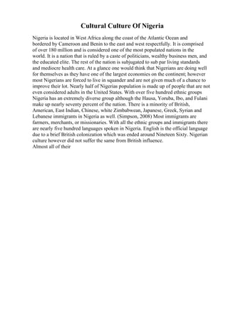 Cultural Culture Of Nigeria
Nigeria is located in West Africa along the coast of the Atlantic Ocean and
bordered by Cameroon and Benin to the east and west respectfully. It is comprised
of over 180 million and is considered one of the most populated nations in the
world. It is a nation that is ruled by a caste of politicians, wealthy business men, and
the educated elite. The rest of the nation is subjugated to sub par living standards
and mediocre health care. At a glance one would think that Nigerians are doing well
for themselves as they have one of the largest economies on the continent; however
most Nigerians are forced to live in squander and are not given much of a chance to
improve their lot. Nearly half of Nigerias population is made up of people that are not
even considered adults in the United States. With over five hundred ethnic groups
Nigeria has an extremely diverse group although the Hausa, Yoruba, Ibo, and Fulani
make up nearly seventy percent of the nation. There is a minority of British,
American, East Indian, Chinese, white Zimbabwean, Japanese, Greek, Syrian and
Lebanese immigrants in Nigeria as well. (Simpson, 2008) Most immigrants are
farmers, merchants, or missionaries. With all the ethnic groups and immigrants there
are nearly five hundred languages spoken in Nigeria. English is the official language
due to a brief British colonization which was ended around Nineteen Sixty. Nigerian
culture however did not suffer the same from British influence.
Almost all of their
 