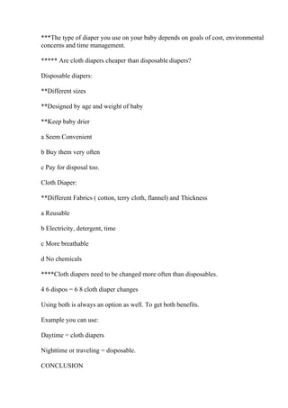 ***The type of diaper you use on your baby depends on goals of cost, environmental
concerns and time management.
***** Are cloth diapers cheaper than disposable diapers?
Disposable diapers:
**Different sizes
**Designed by age and weight of baby
**Keep baby drier
a Seem Convenient
b Buy them very often
c Pay for disposal too.
Cloth Diaper:
**Different Fabrics ( cotton, terry cloth, flannel) and Thickness
a Reusable
b Electricity, detergent, time
c More breathable
d No chemicals
****Cloth diapers need to be changed more often than disposables.
4 6 dispos = 6 8 cloth diaper changes
Using both is always an option as well. To get both benefits.
Example you can use:
Daytime = cloth diapers
Nighttime or traveling = disposable.
CONCLUSION
 