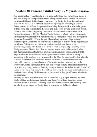 Analysis Of Mihayao Spirited Away By Miyazaki Hayao...
In a traditional or typical family, it is always understood that children are meant to
and able to rely on their parents for both safety and emotional support. In the film
by Miyazaki Hayao Spirited Away, we observe a family far from the traditional
sense of the word. Much of this film is about a young ten year old girl who is
forced to save herself and her parents from being forever stuck in a world separate
of their own. The relationships she loses and gains form her into a different person
than who she is in the beginning of the film. Susan Napier asserts in her book
Anime from Akira to Howl s Moving Castle Chihiro is a bratty child with parents
who seem to be detached with her and as we see in the film selfish and indulgent in
their own desires (181). These factors all contribute to the development and
relationships of Chihiro in the film as well as the idea of family. At the beginning of
the film as Chihiro and her parents are driving to their new home in the
countryside, we are introduced to the type of relationships and personality of the
family members. Napier describes her parents as disconnected from each other
and their daughter and Chihiro as a whiny, sullen, and self obsessed child (181).
Right off the bat we are able to see a significant difference in what a family is
considered to be and how it is represented in the film. As mentioned before a family
is meant to care for each other and parents are meant to care for their children
especially, however perhaps because of these circumstances we are led on the
journey of Chihiro s evolution from that of a spoiled child to a braver and assertive
child. Upon getting lost in the forest by taking a shortcut, the father decides instead of
trying to find their way back to the road, on exploring the mysterious tunnel and the
motherfollows, telling Chihiro to stay in the car while they go off to see what is on
the other end.
Already we see how different the role of the father is portrayed as someone who
thinks of his own desires and being before that of his wife or daughter. In the
traditional role of a father, he is the person who is the protector of his family and as
such he is meant to put his family first. It is pointed out in Napier s book
 