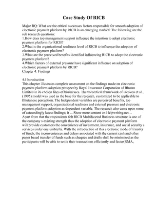Case Study Of RICB
Major RQ: What are the critical successes factors responsible for smooth adoption of
electronic payment platform by RICB in an emerging market? The following are the
sub research questions:
1.How does top management support influence the intention to adopt electronic
payment platform for RICB?
2.What is the organizational readiness level of RICB to influence the adoption of
electronic payment platform?
3.What are the perceived benefits identified influencing RICB to adopt the electronic
payment platform?
4.Which factors of external pressure have significant influence on adoption of
electronic payment platform by RICB?
Chapter 4: Findings
4.1Introduction
This chapter illustrates complete assessment on the findings made on electronic
payment platform adoption prospect by Royal Insurance Corporation of Bhutan
Limited in its chosen lines of businesses. The theoretical framework of Iacovou et al.,
(1995) model was used as the base for the research, customized to be applicable to
Bhutanese perception. The Independent variables are perceived benefits, top
management support, organizational readiness and external pressure and electronic
payment platform adoption as dependent variable. The research also came upon some
of astoundingly latest findings; it ... Show more content on Helpwriting.net ...
Apart from that the respondents felt RICB Multifaceted Business structure is one of
the company s existing strength thus the adoption of electronic payment platform
will provide customers the convenience of investment, insurance, and social security s
services under one umbrella. With the introduction of this electronic mode of transfer
of funds, the inconveniences and delays associated with the current cash and other
paper based transfer of funds such as cheques and drafts shall be minimized as the
participants will be able to settle their transactions efficiently and faster(RMA,
 