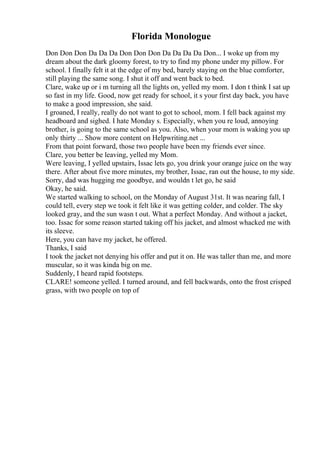 Florida Monologue
Don Don Don Da Da Da Don Don Don Da Da Da Da Don... I woke up from my
dream about the dark gloomy forest, to try to find my phone under my pillow. For
school. I finally felt it at the edge of my bed, barely staying on the blue comforter,
still playing the same song. I shut it off and went back to bed.
Clare, wake up or i m turning all the lights on, yelled my mom. I don t think I sat up
so fast in my life. Good, now get ready for school, it s your first day back, you have
to make a good impression, she said.
I groaned, I really, really do not want to got to school, mom. I fell back against my
headboard and sighed. I hate Monday s. Especially, when you re loud, annoying
brother, is going to the same school as you. Also, when your mom is waking you up
only thirty ... Show more content on Helpwriting.net ...
From that point forward, those two people have been my friends ever since.
Clare, you better be leaving, yelled my Mom.
Were leaving, I yelled upstairs, Issac lets go, you drink your orange juice on the way
there. After about five more minutes, my brother, Issac, ran out the house, to my side.
Sorry, dad was hugging me goodbye, and wouldn t let go, he said
Okay, he said.
We started walking to school, on the Monday of August 31st. It was nearing fall, I
could tell, every step we took it felt like it was getting colder, and colder. The sky
looked gray, and the sun wasn t out. What a perfect Monday. And without a jacket,
too. Issac for some reason started taking off his jacket, and almost whacked me with
its sleeve.
Here, you can have my jacket, he offered.
Thanks, I said
I took the jacket not denying his offer and put it on. He was taller than me, and more
muscular, so it was kinda big on me.
Suddenly, I heard rapid footsteps.
CLARE! someone yelled. I turned around, and fell backwards, onto the frost crisped
grass, with two people on top of
 