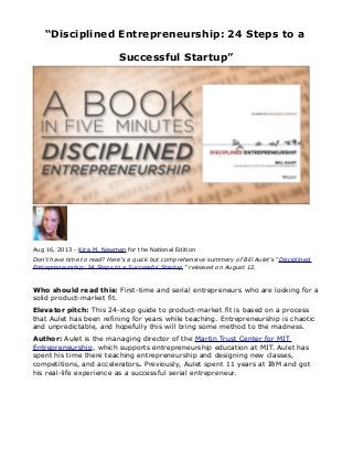 “Disciplined Entrepreneurship: 24 Steps to a
Successful Startup”

Aug 16, 2013 - Kira M. Newman for the National Edition
Don’t have time to read? Here’s a quick but comprehensive summary of Bill Aulet’s “Disciplined
Entrepreneurship: 24 Steps to a Successful Startup,” released on August 12.

Who should read this: First-time and serial entrepreneurs who are looking for a
solid product-market fit.
Elevator pitch: This 24-step guide to product-market fit is based on a process
that Aulet has been refining for years while teaching. Entrepreneurship is chaotic
and unpredictable, and hopefully this will bring some method to the madness.
Author: Aulet is the managing director of the Martin Trust Center for MIT
Entrepreneurship, which supports entrepreneurship education at MIT. Aulet has
spent his time there teaching entrepreneurship and designing new classes,
competitions, and accelerators. Previously, Aulet spent 11 years at IBM and got
his real-life experience as a successful serial entrepreneur.

 