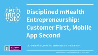Dr John Breslin, Director, TechInnovate, NUI Galway
Disciplined mHealth
Entrepreneurship:
Customer First, Mobile
App Second
Material from MIT 15.390x adapted under CC BY-NC-SA 4.0 1
 