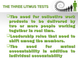 THE THREE LITMUS TESTSTHE THREE LITMUS TESTS
The need for collective workThe need for collective work
products to be delivered byproducts to be delivered by
two or more people workingtwo or more people working
together in real time.together in real time.
Leadership roles that need toLeadership roles that need to
shift among the members.shift among the members.
The need for mutualThe need for mutual
accountability in addition toaccountability in addition to
individual accountabilityindividual accountability
 