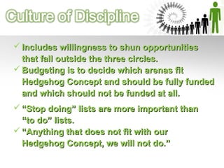  Budgeting is to decide which arenas fitBudgeting is to decide which arenas fit
Hedgehog Concept and should be fully fundedHedgehog Concept and should be fully funded
and which should not be funded at all.and which should not be funded at all.
 ““Stop doing” lists are more important thanStop doing” lists are more important than
“to do” lists.“to do” lists.
 ““Anything that does not fit with ourAnything that does not fit with our
Hedgehog Concept, we will not do.”Hedgehog Concept, we will not do.”
 Includes willingness to shun opportunitiesIncludes willingness to shun opportunities
that fall outside the three circles.that fall outside the three circles.
 
