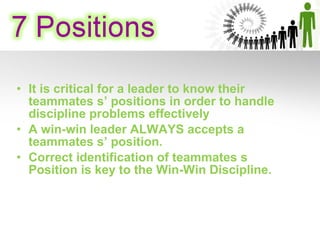 • It is critical for a leader to know their
teammates s’ positions in order to handle
discipline problems effectively
• A win-win leader ALWAYS accepts a
teammates s’ position.
• Correct identification of teammates s
Position is key to the Win-Win Discipline.
 
