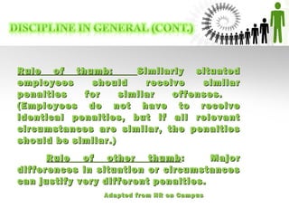 Rule of thumb:Rule of thumb: Similarly situatedSimilarly situated
employees should receive similaremployees should receive similar
penalties for similar offenses.penalties for similar offenses.
(Employees do not have to receive(Employees do not have to receive
identical penalties, but if all relevantidentical penalties, but if all relevant
circumstances are similar, the penaltiescircumstances are similar, the penalties
should be similar.)should be similar.)
Rule of other thumbRule of other thumb: Major: Major
differences in situation or circumstancesdifferences in situation or circumstances
can justify very different penalties.can justify very different penalties.
Adapted from HR on CampusAdapted from HR on Campus
 