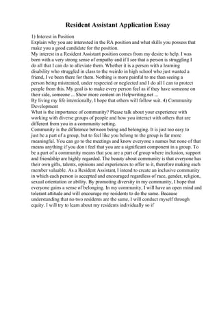 Resident Assistant Application Essay
1) Interest in Position
Explain why you are interested in the RA position and what skills you possess that
make you a good candidate for the position.
My interest in a Resident Assistant position comes from my desire to help. I was
born with a very strong sense of empathy and if I see that a person is struggling I
do all that I can do to alleviate them. Whether it is a person with a learning
disability who struggled in class to the weirdo in high school who just wanted a
friend, I ve been there for them. Nothing is more painful to me than seeing a
person being mistreated, under respected or neglected and I do all I can to protect
people from this. My goal is to make every person feel as if they have someone on
their side, someone ... Show more content on Helpwriting.net ...
By living my life intentionally, I hope that others will follow suit. 4) Community
Development
What is the importance of community? Please talk about your experience with
working with diverse groups of people and how you interact with others that are
different from you in a community setting.
Community is the difference between being and belonging. It is just too easy to
just be a part of a group, but to feel like you belong to the group is far more
meaningful. You can go to the meetings and know everyone s names but none of that
means anything if you don t feel that you are a significant component in a group. To
be a part of a community means that you are a part of group where inclusion, support
and friendship are highly regarded. The beauty about community is that everyone has
their own gifts, talents, opinions and experiences to offer to it, therefore making each
member valuable. As a Resident Assistant, I intend to create an inclusive community
in which each person is accepted and encouraged regardless of race, gender, religion,
sexual orientation or ability. By promoting diversity in my community, I hope that
everyone gains a sense of belonging. In my community, I will have an open mind and
tolerant attitude and will encourage my residents to do the same. Because
understanding that no two residents are the same, I will conduct myself through
equity. I will try to learn about my residents individually so if
 