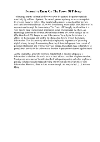 Persuasive Essay On The Power Of Privacy
Technology and the Internet have evolved over the years to the point where it is
used daily by millions of people. As a result, people s privacy are more susceptible
to invasion than ever before. Most people had no reason to question their privacy
until the Snowden revelations of 2013 or the celebrity photo leakin 2014. However, as
demonstrated through the documentary The Power of Privacyby the Guardian, it is
very easy to have your personal information stolen or discovered by others. As
technology continues to advance, Our attitudes and the law, haven t caught up yet
(The Guardian 1:53). People are not fully aware of their digital footprint or it s
effects on their privacy and need to be educated on how to protect their digital
information. This documentary effectively displays the importance of protecting
digital privacy through demonstrating how easy it is to stalk people, lose control of
personal information and even have devices hacked. Individuals need to learn how to
protect their privacy in the online world in order to prevent such actions against them.
As the Internet has grown to become a popular tool, it has also left people s
information available to the world such as their address, email or telephone number.
Most people are aware of the risks involved with posting online and often implement
privacy features on social media allowing only friends and followers to see their
information. However, these actions are not enough. An analysis by Li, Li, Yan and
Deng
 