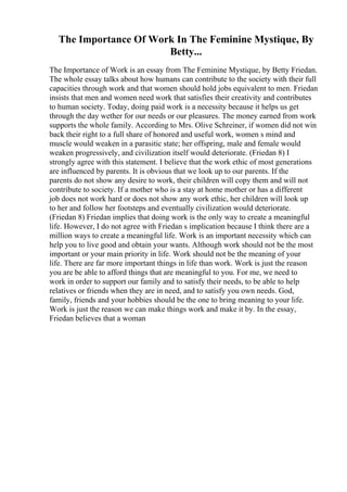 The Importance Of Work In The Feminine Mystique, By
Betty...
The Importance of Work is an essay from The Feminine Mystique, by Betty Friedan.
The whole essay talks about how humans can contribute to the society with their full
capacities through work and that women should hold jobs equivalent to men. Friedan
insists that men and women need work that satisfies their creativity and contributes
to human society. Today, doing paid work is a necessity because it helps us get
through the day wether for our needs or our pleasures. The money earned from work
supports the whole family. According to Mrs. Olive Schreiner, if women did not win
back their right to a full share of honored and useful work, women s mind and
muscle would weaken in a parasitic state; her offspring, male and female would
weaken progressively, and civilization itself would deteriorate. (Friedan 8) I
strongly agree with this statement. I believe that the work ethic of most generations
are influenced by parents. It is obvious that we look up to our parents. If the
parents do not show any desire to work, their children will copy them and will not
contribute to society. If a mother who is a stay at home mother or has a different
job does not work hard or does not show any work ethic, her children will look up
to her and follow her footsteps and eventually civilization would deteriorate.
(Friedan 8) Friedan implies that doing work is the only way to create a meaningful
life. However, I do not agree with Friedan s implication because I think there are a
million ways to create a meaningful life. Work is an important necessity which can
help you to live good and obtain your wants. Although work should not be the most
important or your main priority in life. Work should not be the meaning of your
life. There are far more important things in life than work. Work is just the reason
you are be able to afford things that are meaningful to you. For me, we need to
work in order to support our family and to satisfy their needs, to be able to help
relatives or friends when they are in need, and to satisfy you own needs. God,
family, friends and your hobbies should be the one to bring meaning to your life.
Work is just the reason we can make things work and make it by. In the essay,
Friedan believes that a woman
 