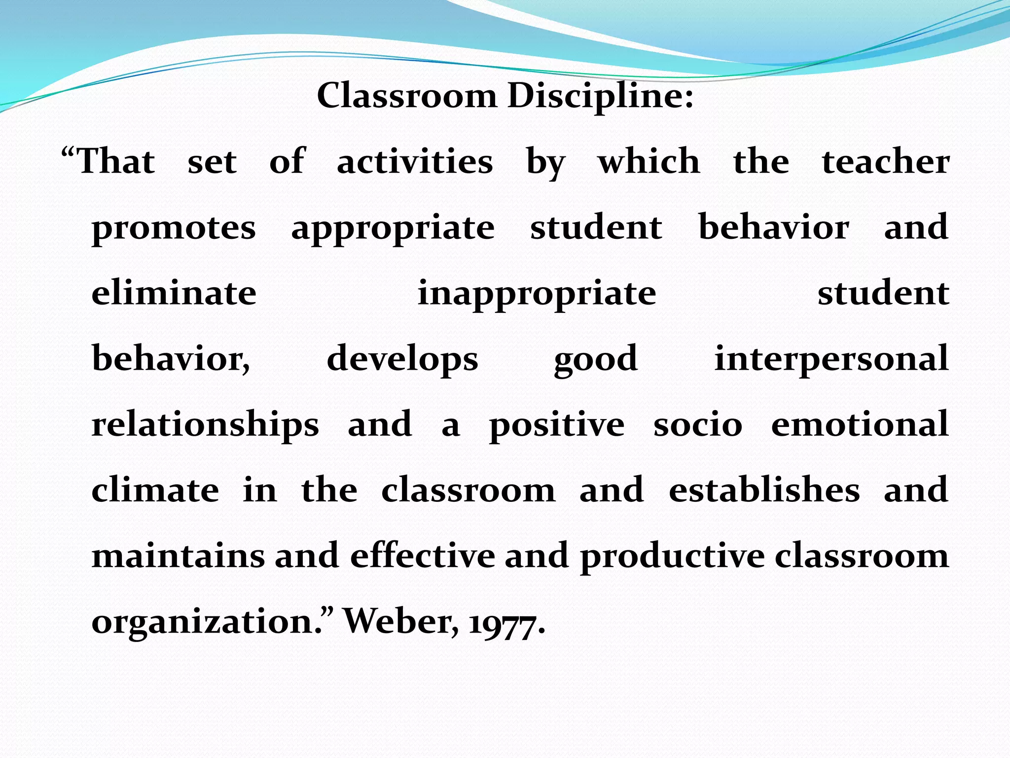 Classroom Discipline:
“That set of activities by which the teacher
 promotes appropriate student behavior and
 eliminate          inappropriate          student
 behavior,    develops         good   interpersonal
 relationships and a positive socio emotional
 climate in the classroom and establishes and
 maintains and effective and productive classroom
 organization.” Weber, 1977.
 