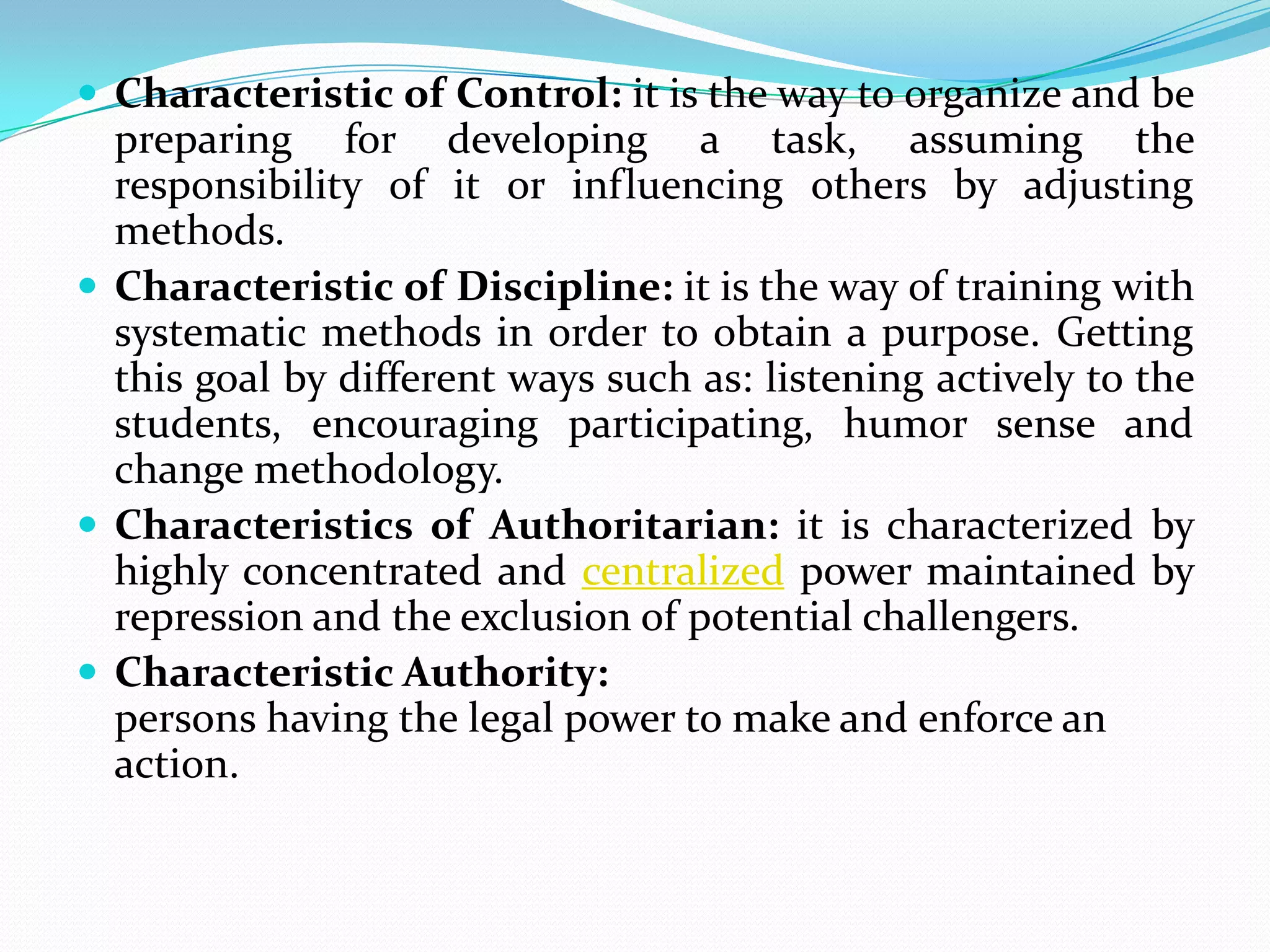  Characteristic of Control: it is the way to organize and be
  preparing for developing a task, assuming the
  responsibility of it or influencing others by adjusting
  methods.
 Characteristic of Discipline: it is the way of training with
  systematic methods in order to obtain a purpose. Getting
  this goal by different ways such as: listening actively to the
  students, encouraging participating, humor sense and
  change methodology.
 Characteristics of Authoritarian: it is characterized by
  highly concentrated and centralized power maintained by
  repression and the exclusion of potential challengers.
 Characteristic Authority:
  persons having the legal power to make and enforce an
  action.
 