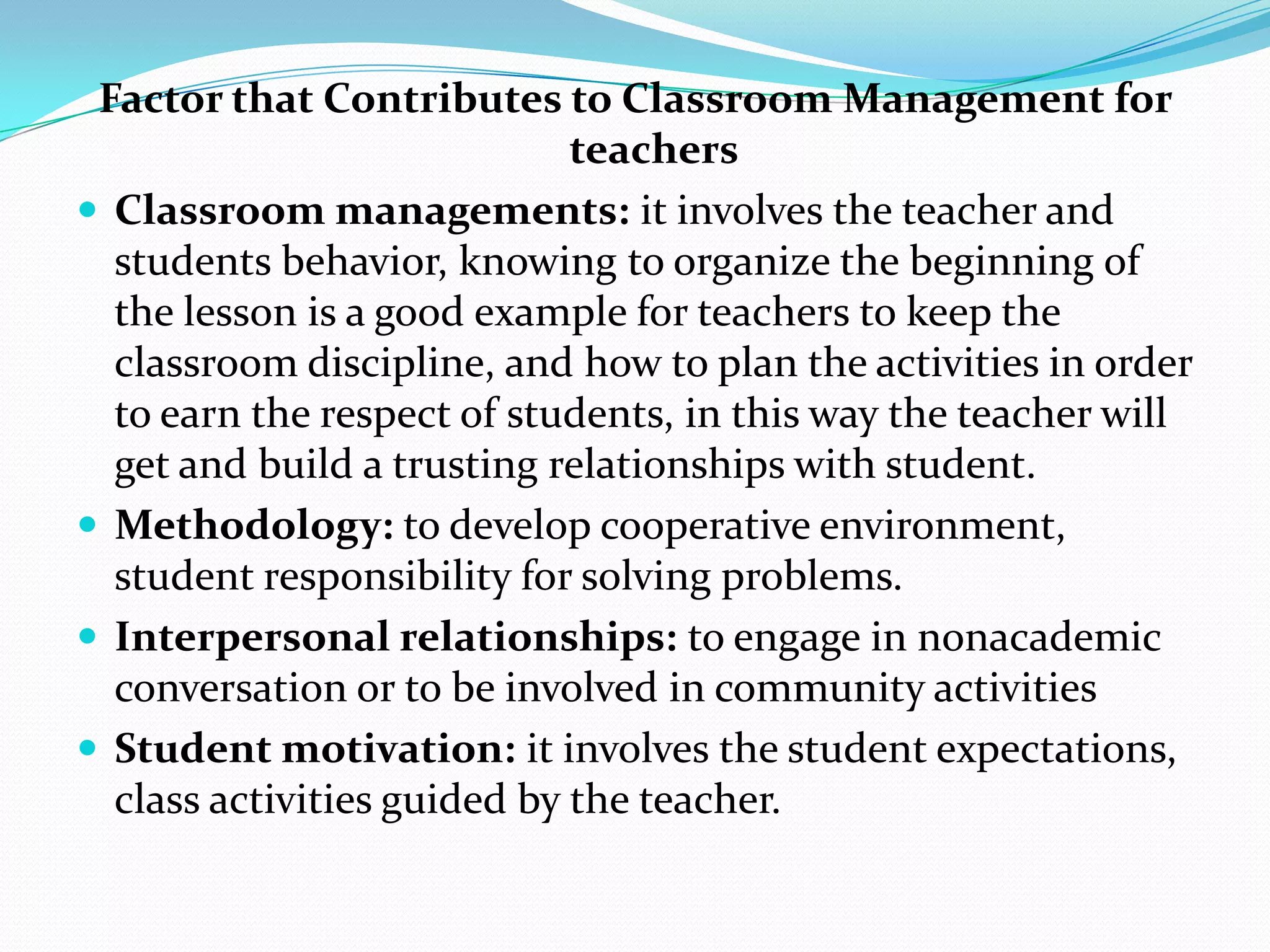 Factor that Contributes to Classroom Management for
                             teachers
 Classroom managements: it involves the teacher and
  students behavior, knowing to organize the beginning of
  the lesson is a good example for teachers to keep the
  classroom discipline, and how to plan the activities in order
  to earn the respect of students, in this way the teacher will
  get and build a trusting relationships with student.
 Methodology: to develop cooperative environment,
  student responsibility for solving problems.
 Interpersonal relationships: to engage in nonacademic
  conversation or to be involved in community activities
 Student motivation: it involves the student expectations,
  class activities guided by the teacher.
 