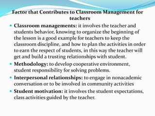 Factor that Contributes to Classroom Management for
                             teachers
 Classroom managements: it involves the teacher and
  students behavior, knowing to organize the beginning of
  the lesson is a good example for teachers to keep the
  classroom discipline, and how to plan the activities in order
  to earn the respect of students, in this way the teacher will
  get and build a trusting relationships with student.
 Methodology: to develop cooperative environment,
  student responsibility for solving problems.
 Interpersonal relationships: to engage in nonacademic
  conversation or to be involved in community activities
 Student motivation: it involves the student expectations,
  class activities guided by the teacher.
 