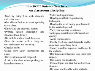 Practical Hints for Teachers
                      on classroom discipline
•Start by being firm with students;     •Make work appropriate.
and relax later.                        •Develop an effective questioning
                                        techniques.
•Get silence before to start speaking
                                        •Develop the art of timing your lesson to
to the class.
                                        fit the available period.
•Know and use students´ names.
                                        •Vary your teaching techniques.
•Prepare lesson thoroughly and          •Anticipate discipline problems and act
structure them firmly.                  quickly.
•Be mobile walk around the class.       •Avoid confrontation.
•Start the lesson with a bang and       •Clarify fixed rules and standards, and be
sustain interest and curiosity.         consistent in applying them.
•Speak clearly.                         •Show yourself as supporter and helper to
•Make sure your instructions are        the students.
clear.                                  •Don´t patronize students, treat them with
•Have extra material prepared.          respect.
•Look at the class when speaking and    •Use humor constructively.
learn how to scan.                      •Choose topics and task that will activate
                                        students.
                                        •Be warm and friendly to the students.
 